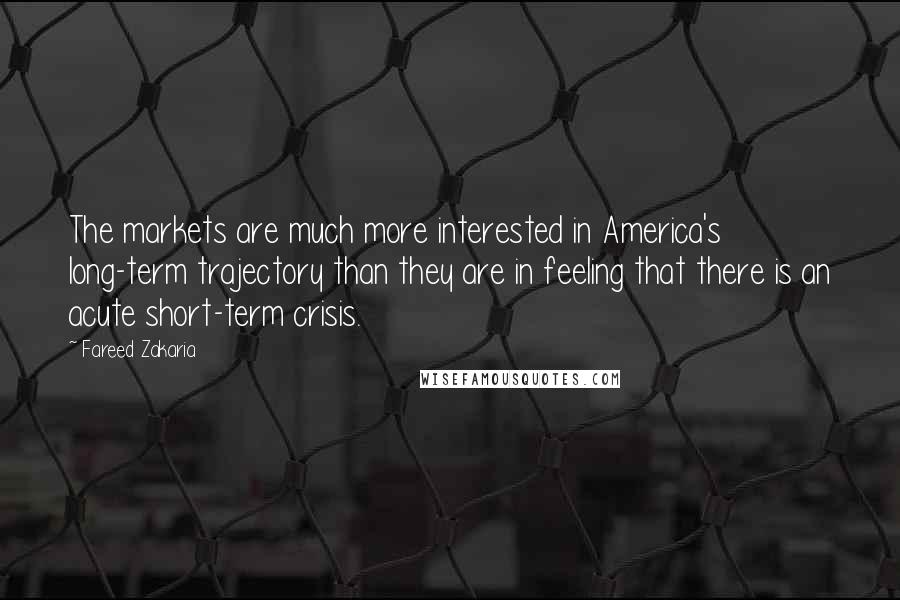 Fareed Zakaria Quotes: The markets are much more interested in America's long-term trajectory than they are in feeling that there is an acute short-term crisis.