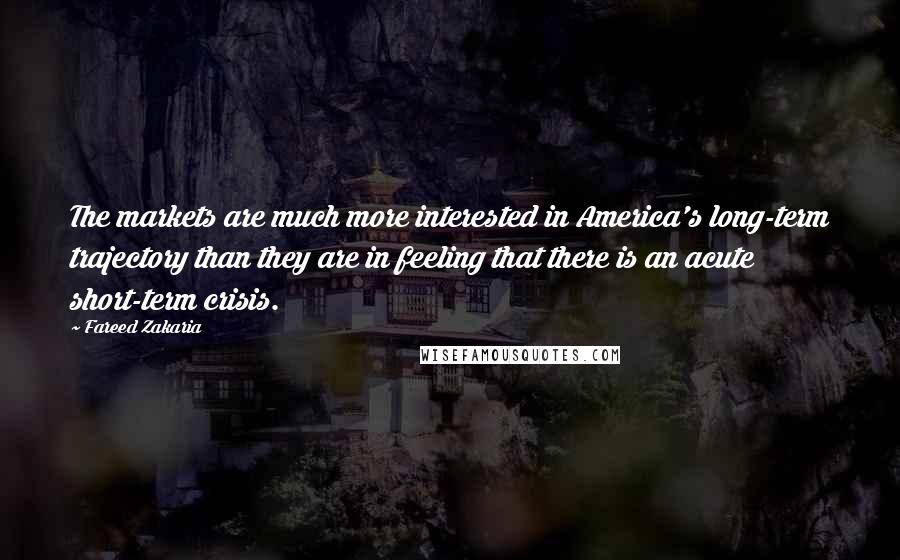 Fareed Zakaria Quotes: The markets are much more interested in America's long-term trajectory than they are in feeling that there is an acute short-term crisis.