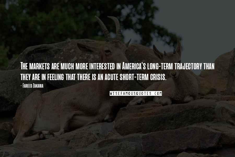 Fareed Zakaria Quotes: The markets are much more interested in America's long-term trajectory than they are in feeling that there is an acute short-term crisis.