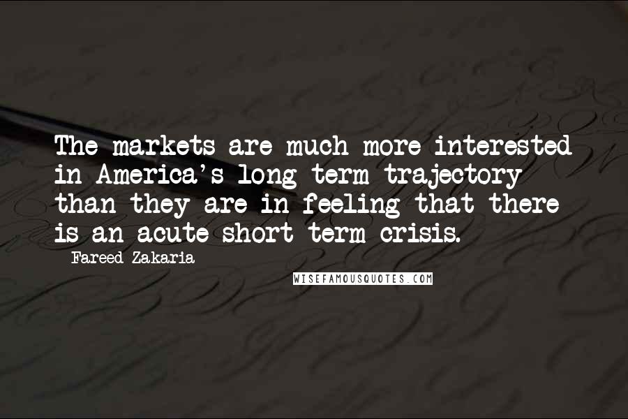 Fareed Zakaria Quotes: The markets are much more interested in America's long-term trajectory than they are in feeling that there is an acute short-term crisis.