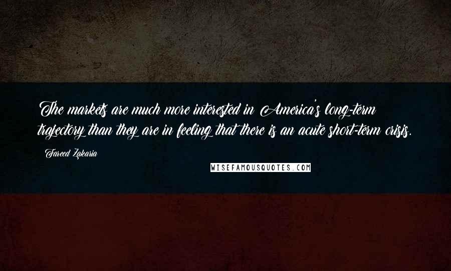 Fareed Zakaria Quotes: The markets are much more interested in America's long-term trajectory than they are in feeling that there is an acute short-term crisis.