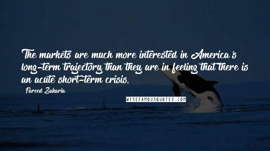 Fareed Zakaria Quotes: The markets are much more interested in America's long-term trajectory than they are in feeling that there is an acute short-term crisis.