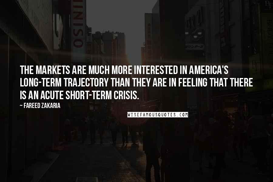 Fareed Zakaria Quotes: The markets are much more interested in America's long-term trajectory than they are in feeling that there is an acute short-term crisis.