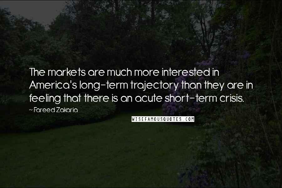 Fareed Zakaria Quotes: The markets are much more interested in America's long-term trajectory than they are in feeling that there is an acute short-term crisis.