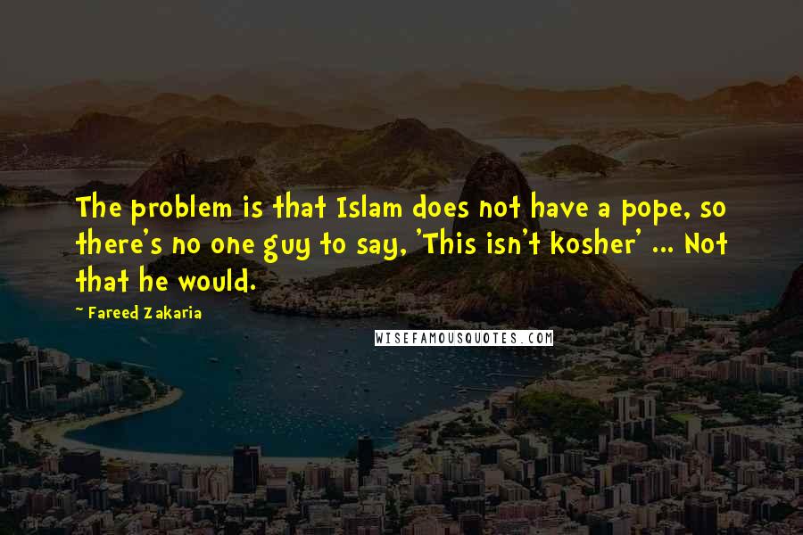 Fareed Zakaria Quotes: The problem is that Islam does not have a pope, so there's no one guy to say, 'This isn't kosher' ... Not that he would.