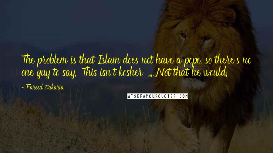 Fareed Zakaria Quotes: The problem is that Islam does not have a pope, so there's no one guy to say, 'This isn't kosher' ... Not that he would.