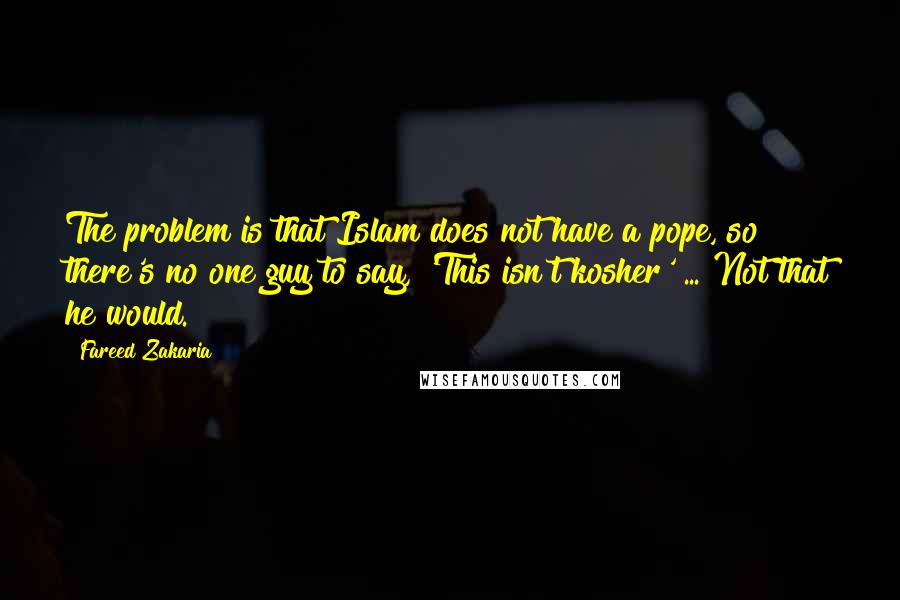 Fareed Zakaria Quotes: The problem is that Islam does not have a pope, so there's no one guy to say, 'This isn't kosher' ... Not that he would.