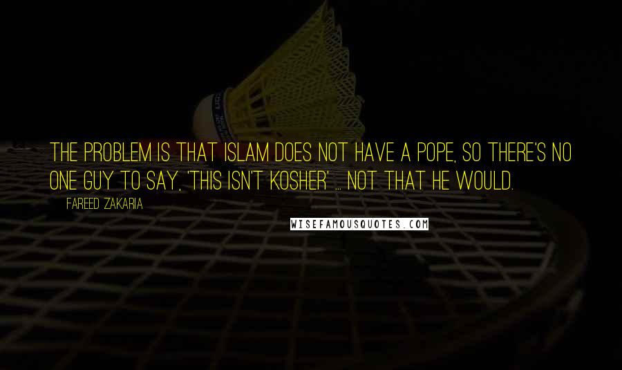 Fareed Zakaria Quotes: The problem is that Islam does not have a pope, so there's no one guy to say, 'This isn't kosher' ... Not that he would.