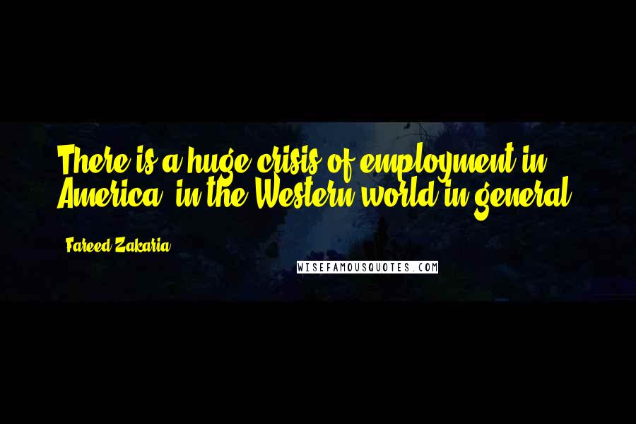 Fareed Zakaria Quotes: There is a huge crisis of employment in America, in the Western world in general.