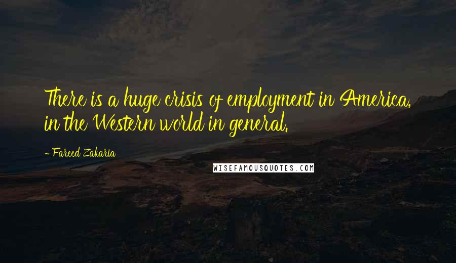 Fareed Zakaria Quotes: There is a huge crisis of employment in America, in the Western world in general.