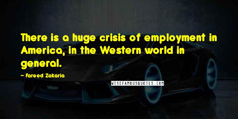 Fareed Zakaria Quotes: There is a huge crisis of employment in America, in the Western world in general.