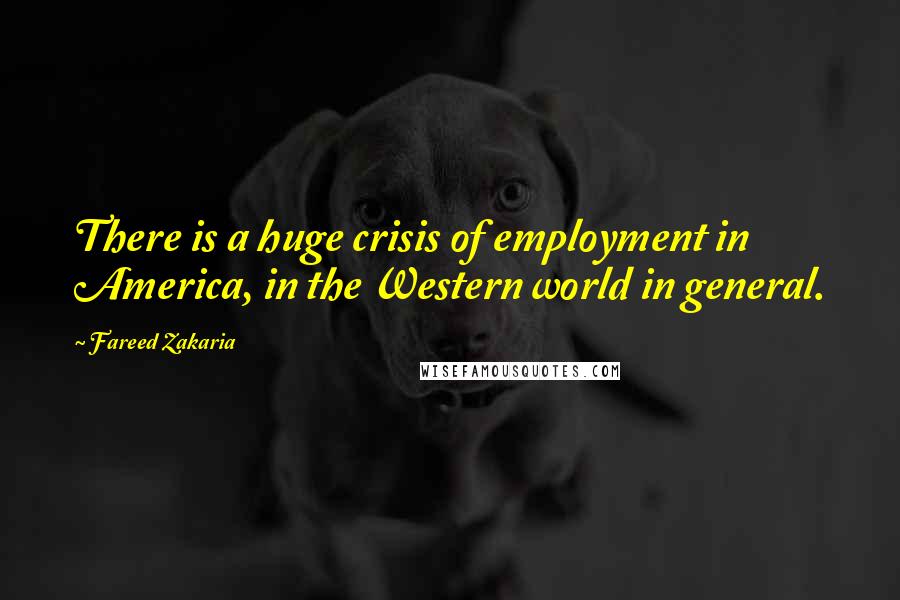 Fareed Zakaria Quotes: There is a huge crisis of employment in America, in the Western world in general.