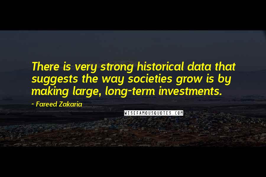 Fareed Zakaria Quotes: There is very strong historical data that suggests the way societies grow is by making large, long-term investments.