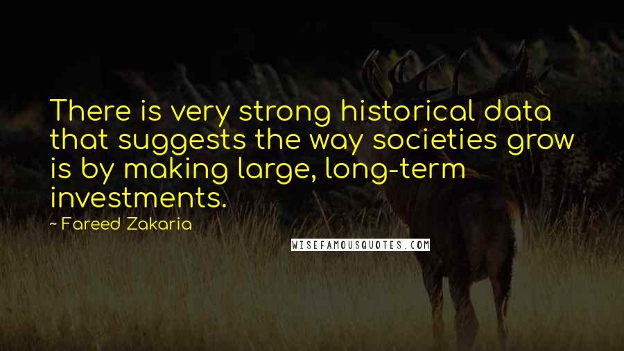 Fareed Zakaria Quotes: There is very strong historical data that suggests the way societies grow is by making large, long-term investments.