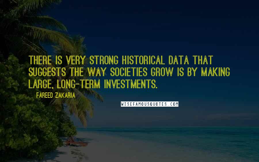 Fareed Zakaria Quotes: There is very strong historical data that suggests the way societies grow is by making large, long-term investments.