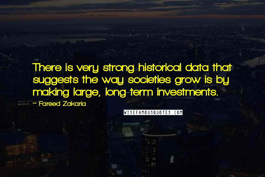 Fareed Zakaria Quotes: There is very strong historical data that suggests the way societies grow is by making large, long-term investments.