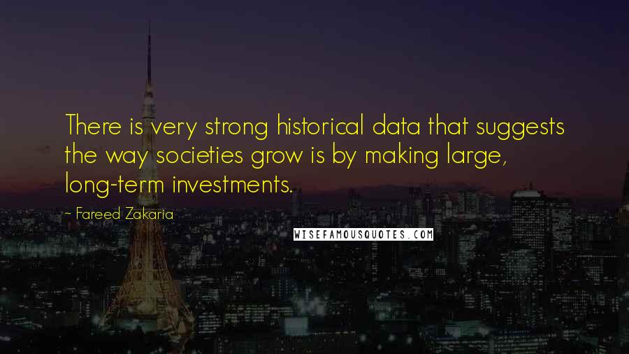 Fareed Zakaria Quotes: There is very strong historical data that suggests the way societies grow is by making large, long-term investments.