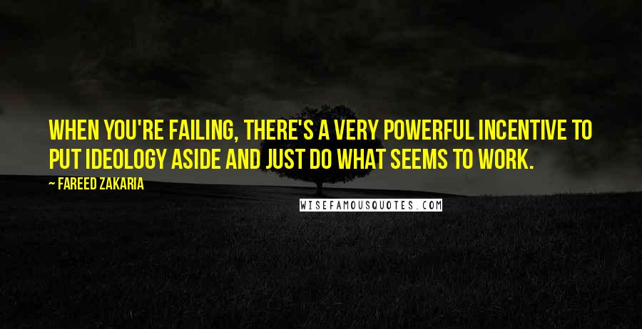 Fareed Zakaria Quotes: When you're failing, there's a very powerful incentive to put ideology aside and just do what seems to work.