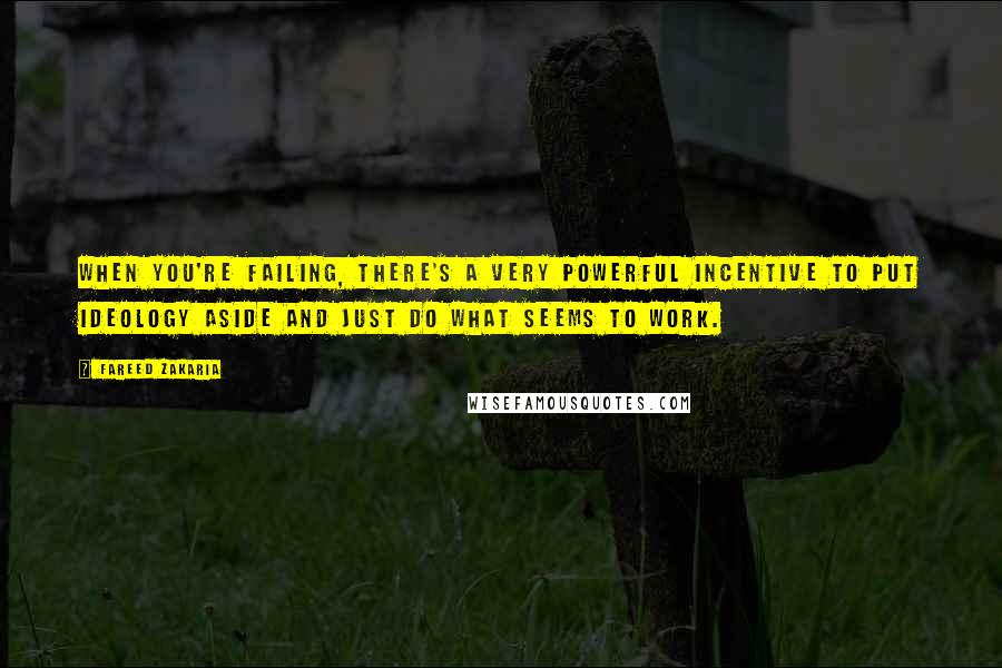 Fareed Zakaria Quotes: When you're failing, there's a very powerful incentive to put ideology aside and just do what seems to work.