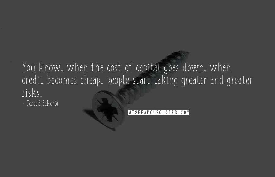 Fareed Zakaria Quotes: You know, when the cost of capital goes down, when credit becomes cheap, people start taking greater and greater risks.