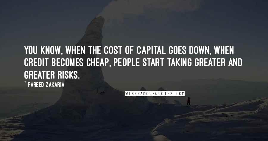 Fareed Zakaria Quotes: You know, when the cost of capital goes down, when credit becomes cheap, people start taking greater and greater risks.