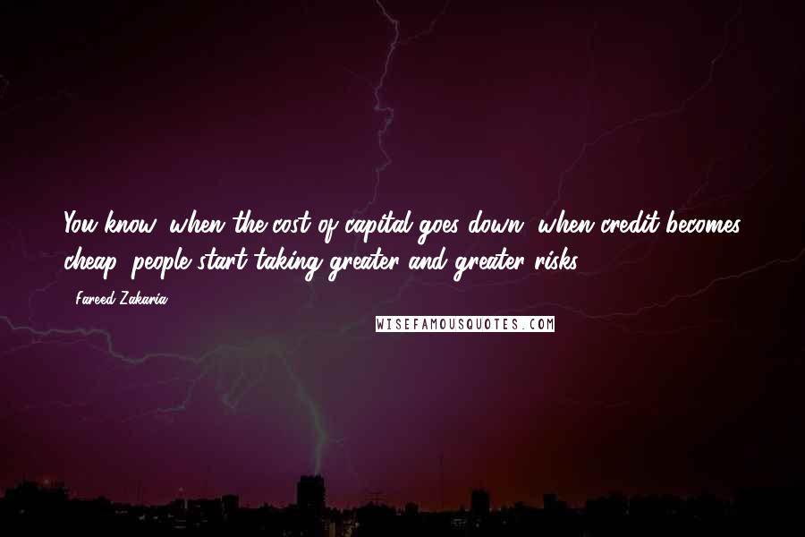 Fareed Zakaria Quotes: You know, when the cost of capital goes down, when credit becomes cheap, people start taking greater and greater risks.