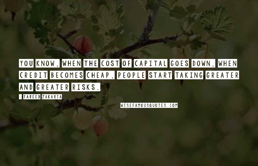 Fareed Zakaria Quotes: You know, when the cost of capital goes down, when credit becomes cheap, people start taking greater and greater risks.