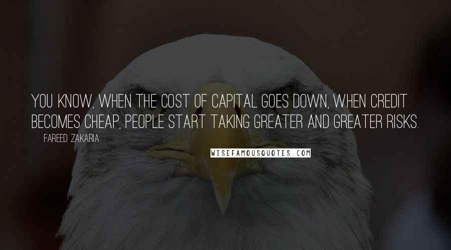 Fareed Zakaria Quotes: You know, when the cost of capital goes down, when credit becomes cheap, people start taking greater and greater risks.