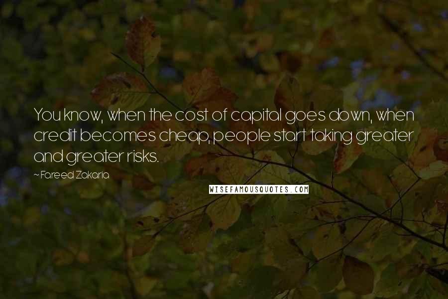 Fareed Zakaria Quotes: You know, when the cost of capital goes down, when credit becomes cheap, people start taking greater and greater risks.