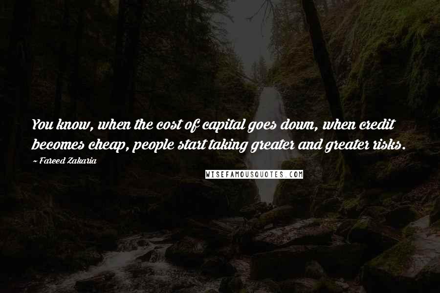 Fareed Zakaria Quotes: You know, when the cost of capital goes down, when credit becomes cheap, people start taking greater and greater risks.