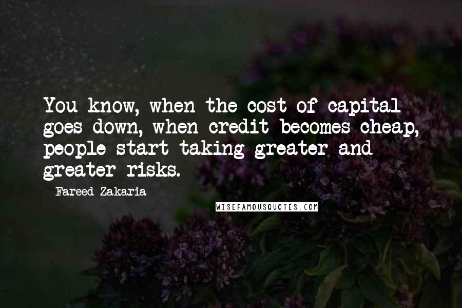 Fareed Zakaria Quotes: You know, when the cost of capital goes down, when credit becomes cheap, people start taking greater and greater risks.