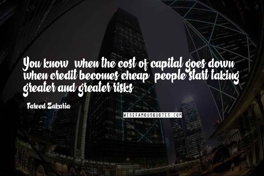 Fareed Zakaria Quotes: You know, when the cost of capital goes down, when credit becomes cheap, people start taking greater and greater risks.