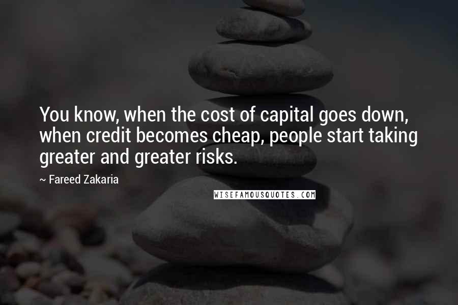 Fareed Zakaria Quotes: You know, when the cost of capital goes down, when credit becomes cheap, people start taking greater and greater risks.