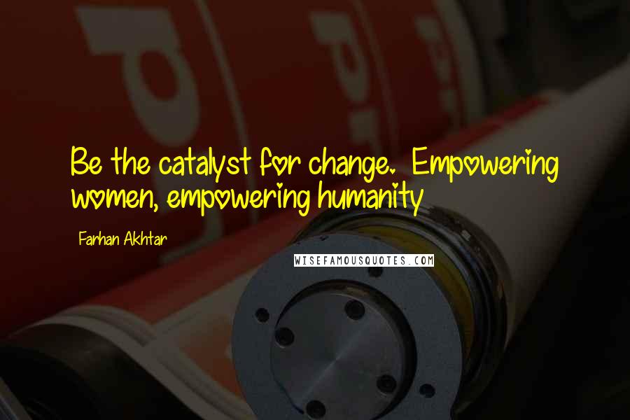 Farhan Akhtar Quotes: Be the catalyst for change.  Empowering women, empowering humanity