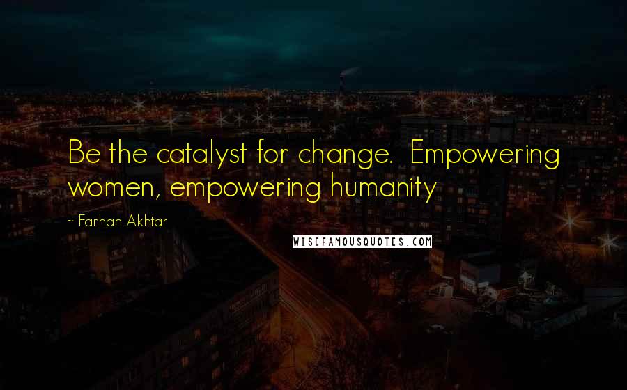 Farhan Akhtar Quotes: Be the catalyst for change.  Empowering women, empowering humanity