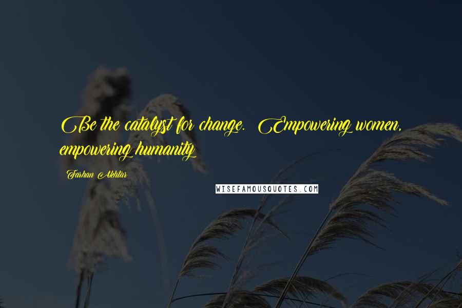 Farhan Akhtar Quotes: Be the catalyst for change.  Empowering women, empowering humanity