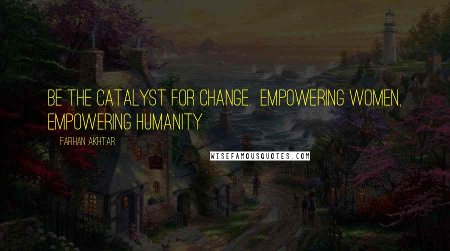 Farhan Akhtar Quotes: Be the catalyst for change.  Empowering women, empowering humanity