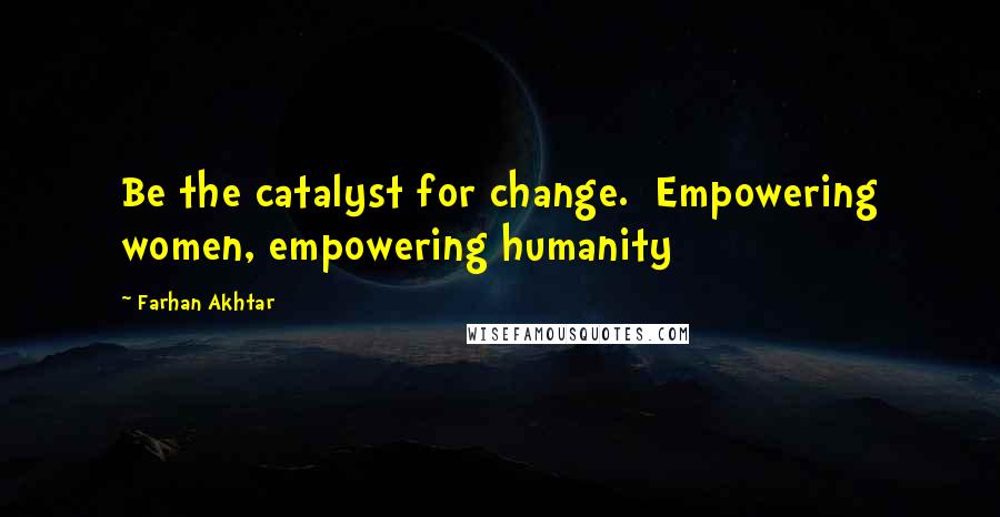 Farhan Akhtar Quotes: Be the catalyst for change.  Empowering women, empowering humanity