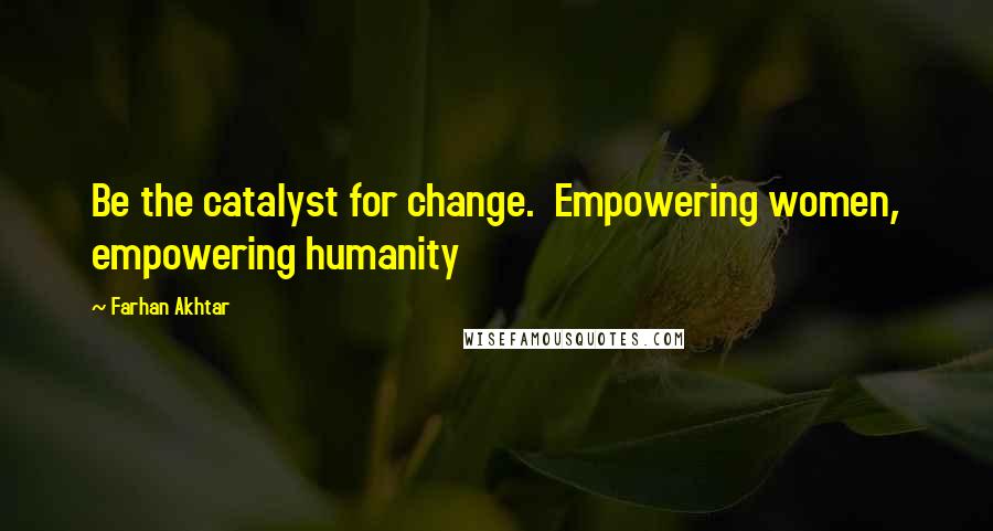 Farhan Akhtar Quotes: Be the catalyst for change.  Empowering women, empowering humanity