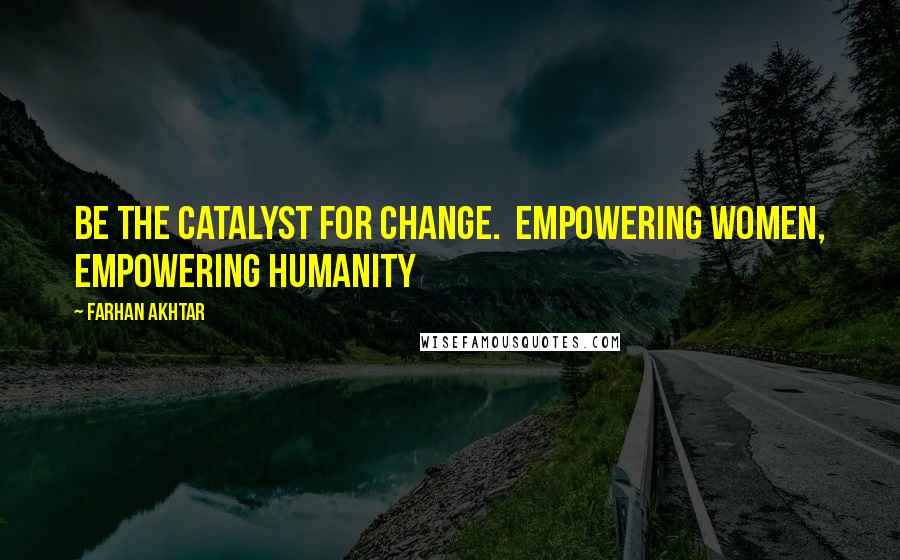 Farhan Akhtar Quotes: Be the catalyst for change.  Empowering women, empowering humanity