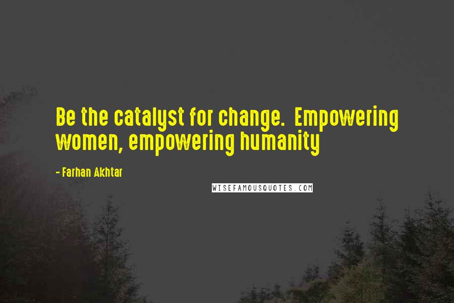 Farhan Akhtar Quotes: Be the catalyst for change.  Empowering women, empowering humanity