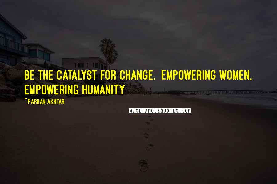 Farhan Akhtar Quotes: Be the catalyst for change.  Empowering women, empowering humanity