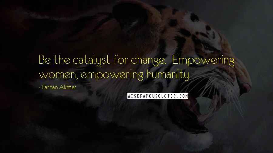 Farhan Akhtar Quotes: Be the catalyst for change.  Empowering women, empowering humanity