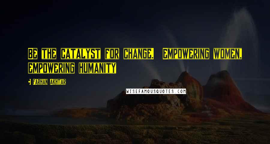 Farhan Akhtar Quotes: Be the catalyst for change.  Empowering women, empowering humanity