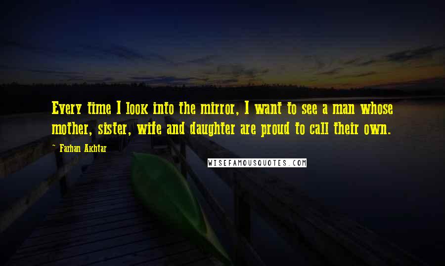 Farhan Akhtar Quotes: Every time I look into the mirror, I want to see a man whose mother, sister, wife and daughter are proud to call their own.