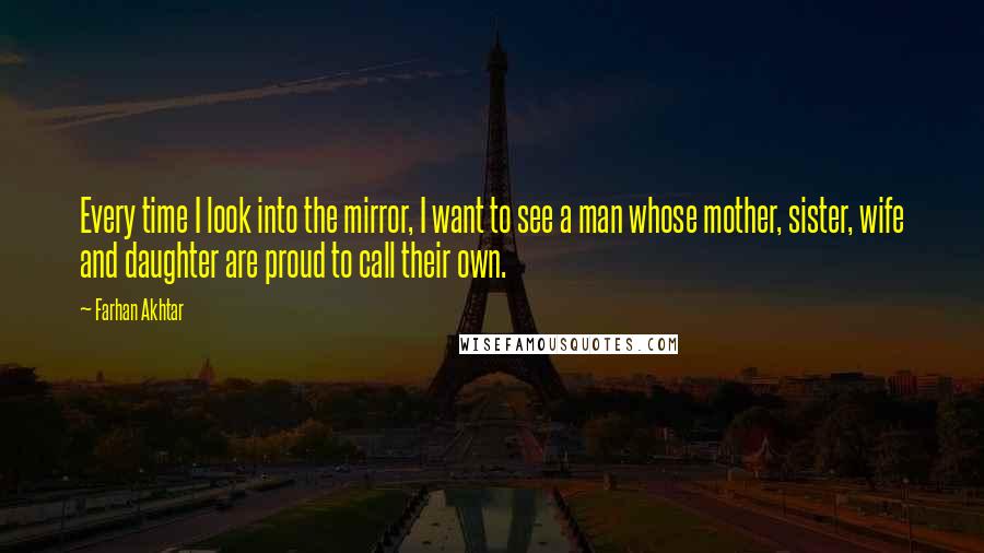 Farhan Akhtar Quotes: Every time I look into the mirror, I want to see a man whose mother, sister, wife and daughter are proud to call their own.