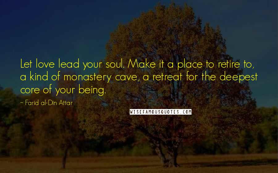 Farid Al-Din Attar Quotes: Let love lead your soul. Make it a place to retire to, a kind of monastery cave, a retreat for the deepest core of your being.