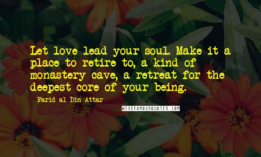 Farid Al-Din Attar Quotes: Let love lead your soul. Make it a place to retire to, a kind of monastery cave, a retreat for the deepest core of your being.