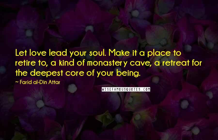 Farid Al-Din Attar Quotes: Let love lead your soul. Make it a place to retire to, a kind of monastery cave, a retreat for the deepest core of your being.