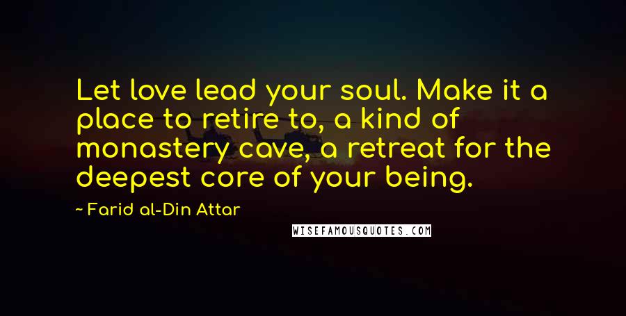 Farid Al-Din Attar Quotes: Let love lead your soul. Make it a place to retire to, a kind of monastery cave, a retreat for the deepest core of your being.